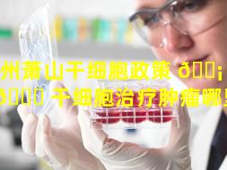 杭州萧山干细胞政策 🐡 （杭州 🐈 干细胞治疗肿瘤哪里好）